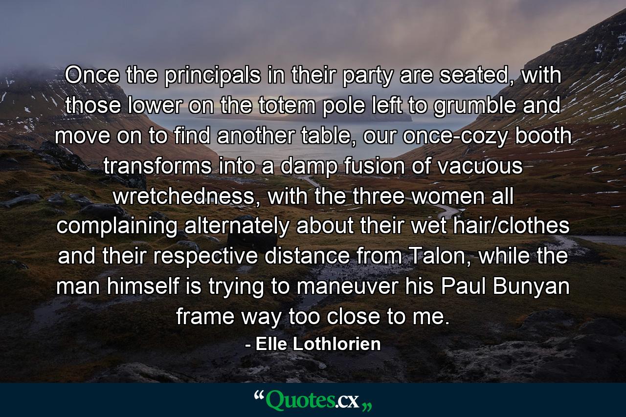 Once the principals in their party are seated, with those lower on the totem pole left to grumble and move on to find another table, our once-cozy booth transforms into a damp fusion of vacuous wretchedness, with the three women all complaining alternately about their wet hair/clothes and their respective distance from Talon, while the man himself is trying to maneuver his Paul Bunyan frame way too close to me. - Quote by Elle Lothlorien