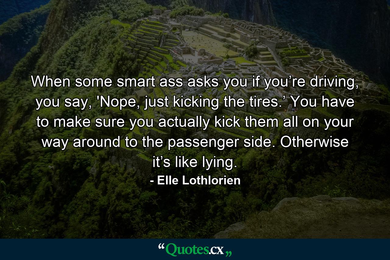 When some smart ass asks you if you’re driving, you say, 'Nope, just kicking the tires.’ You have to make sure you actually kick them all on your way around to the passenger side. Otherwise it’s like lying. - Quote by Elle Lothlorien