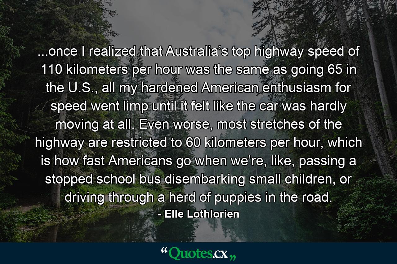 ...once I realized that Australia’s top highway speed of 110 kilometers per hour was the same as going 65 in the U.S., all my hardened American enthusiasm for speed went limp until it felt like the car was hardly moving at all. Even worse, most stretches of the highway are restricted to 60 kilometers per hour, which is how fast Americans go when we’re, like, passing a stopped school bus disembarking small children, or driving through a herd of puppies in the road. - Quote by Elle Lothlorien