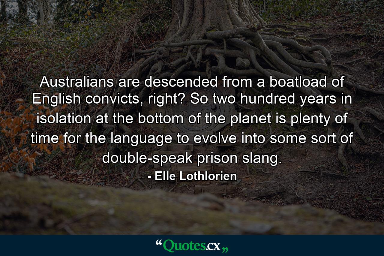 Australians are descended from a boatload of English convicts, right? So two hundred years in isolation at the bottom of the planet is plenty of time for the language to evolve into some sort of double-speak prison slang. - Quote by Elle Lothlorien