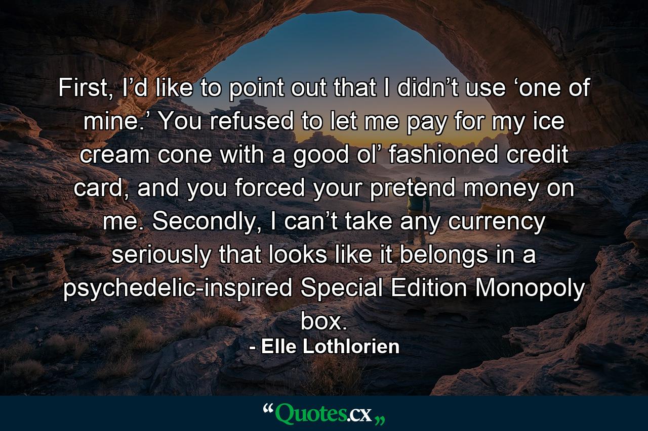 First, I’d like to point out that I didn’t use ‘one of mine.’ You refused to let me pay for my ice cream cone with a good ol’ fashioned credit card, and you forced your pretend money on me. Secondly, I can’t take any currency seriously that looks like it belongs in a psychedelic-inspired Special Edition Monopoly box. - Quote by Elle Lothlorien