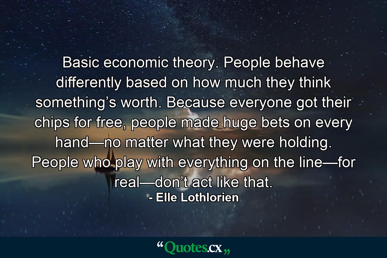 Basic economic theory. People behave differently based on how much they think something’s worth. Because everyone got their chips for free, people made huge bets on every hand—no matter what they were holding. People who play with everything on the line—for real—don’t act like that. - Quote by Elle Lothlorien