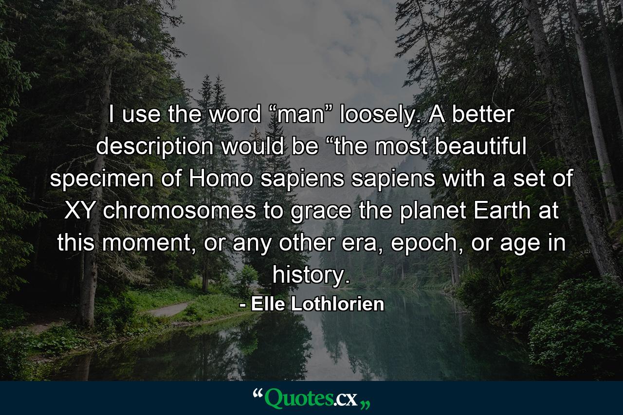 I use the word “man” loosely. A better description would be “the most beautiful specimen of Homo sapiens sapiens with a set of XY chromosomes to grace the planet Earth at this moment, or any other era, epoch, or age in history. - Quote by Elle Lothlorien