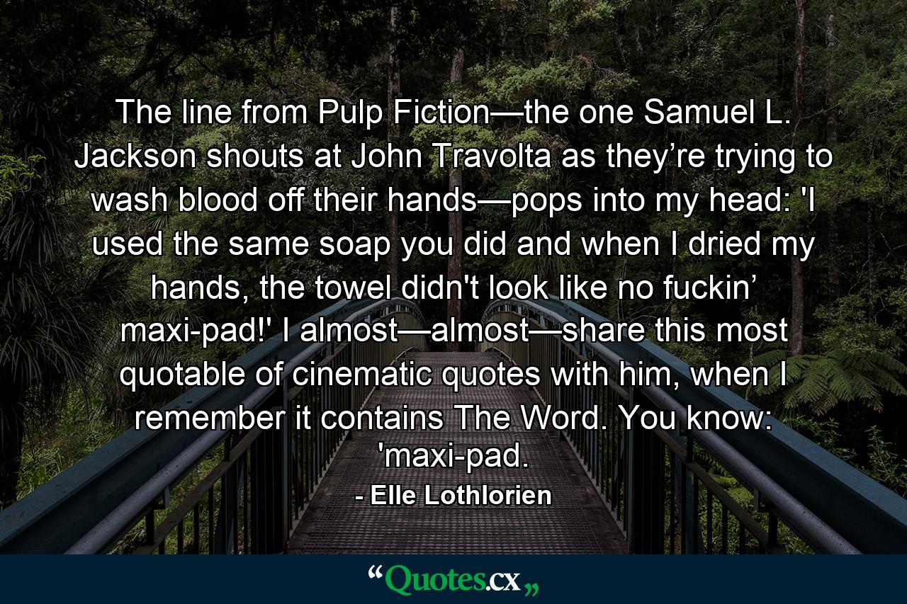 The line from Pulp Fiction—the one Samuel L. Jackson shouts at John Travolta as they’re trying to wash blood off their hands—pops into my head: 'I used the same soap you did and when I dried my hands, the towel didn't look like no fuckin’ maxi-pad!' I almost—almost—share this most quotable of cinematic quotes with him, when I remember it contains The Word. You know: 'maxi-pad. - Quote by Elle Lothlorien