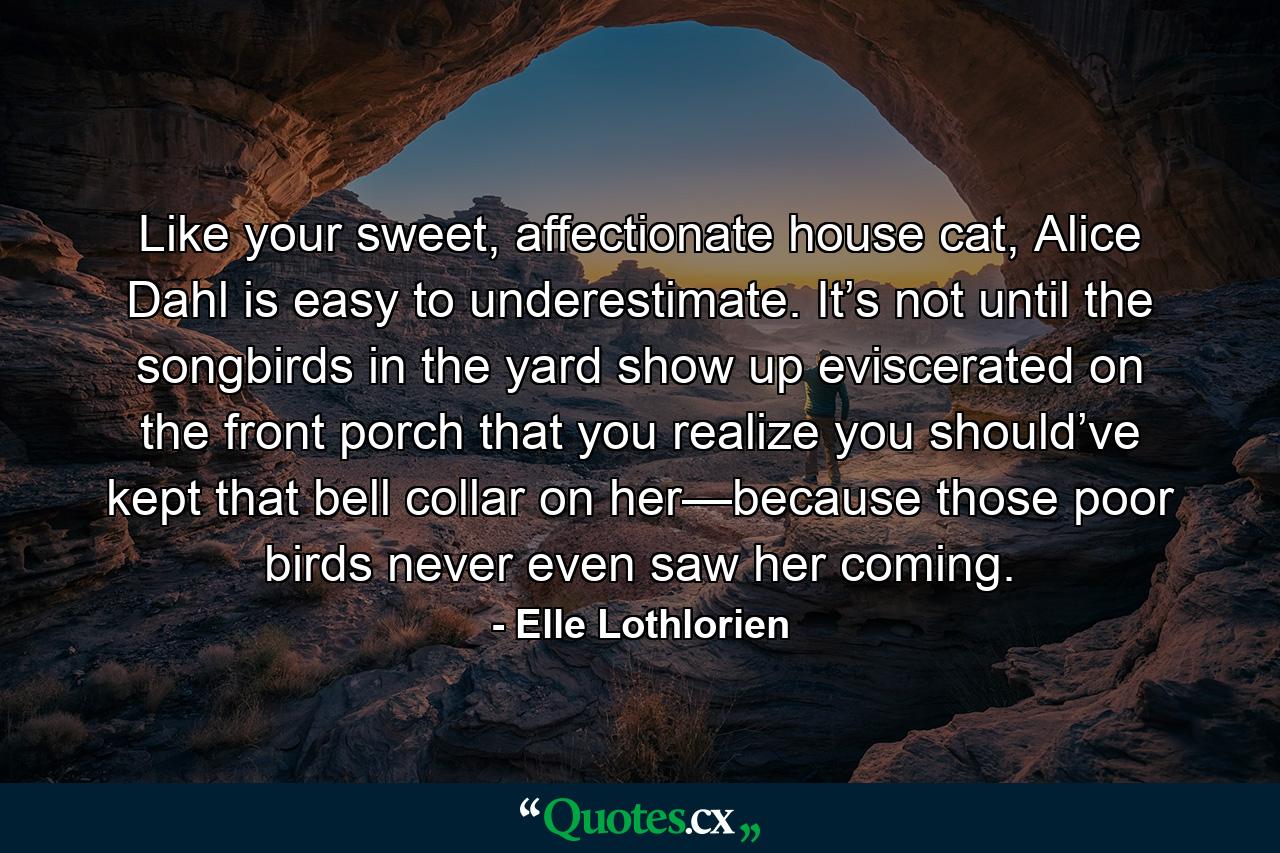 Like your sweet, affectionate house cat, Alice Dahl is easy to underestimate. It’s not until the songbirds in the yard show up eviscerated on the front porch that you realize you should’ve kept that bell collar on her—because those poor birds never even saw her coming. - Quote by Elle Lothlorien