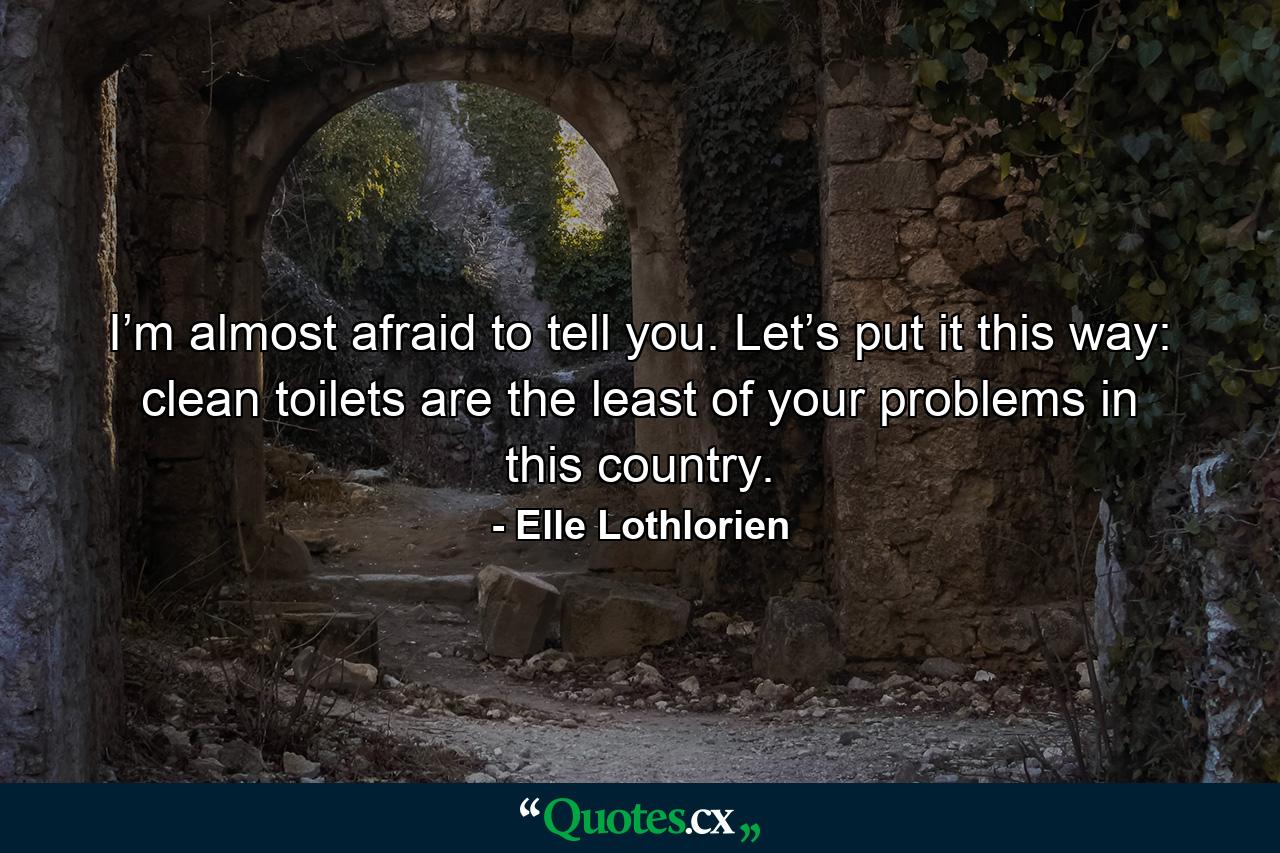 I’m almost afraid to tell you. Let’s put it this way: clean toilets are the least of your problems in this country. - Quote by Elle Lothlorien