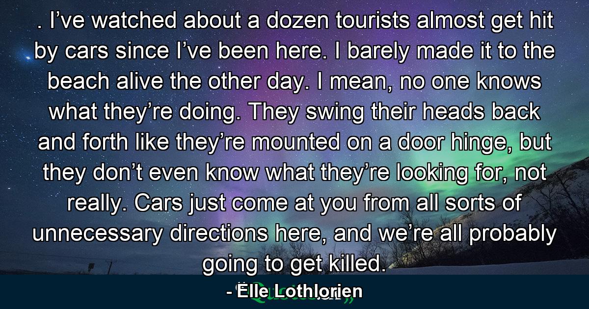 . I’ve watched about a dozen tourists almost get hit by cars since I’ve been here. I barely made it to the beach alive the other day. I mean, no one knows what they’re doing. They swing their heads back and forth like they’re mounted on a door hinge, but they don’t even know what they’re looking for, not really. Cars just come at you from all sorts of unnecessary directions here, and we’re all probably going to get killed. - Quote by Elle Lothlorien