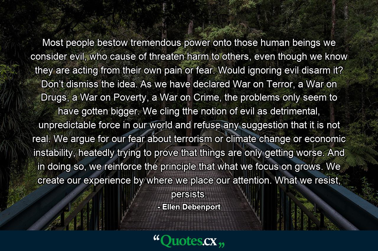 Most people bestow tremendous power onto those human beings we consider evil, who cause of threaten harm to others, even though we know they are acting from their own pain or fear. Would ignoring evil disarm it? Don’t dismiss the idea. As we have declared War on Terror, a War on Drugs, a War on Poverty, a War on Crime, the problems only seem to have gotten bigger. We cling tthe notion of evil as detrimental, unpredictable force in our world and refuse any suggestion that it is not real. We argue for our fear about terrorism or climate change or economic instability, heatedly trying to prove that things are only getting worse. And in doing so, we reinforce the principle that what we focus on grows. We create our experience by where we place our attention. What we resist, persists. - Quote by Ellen Debenport