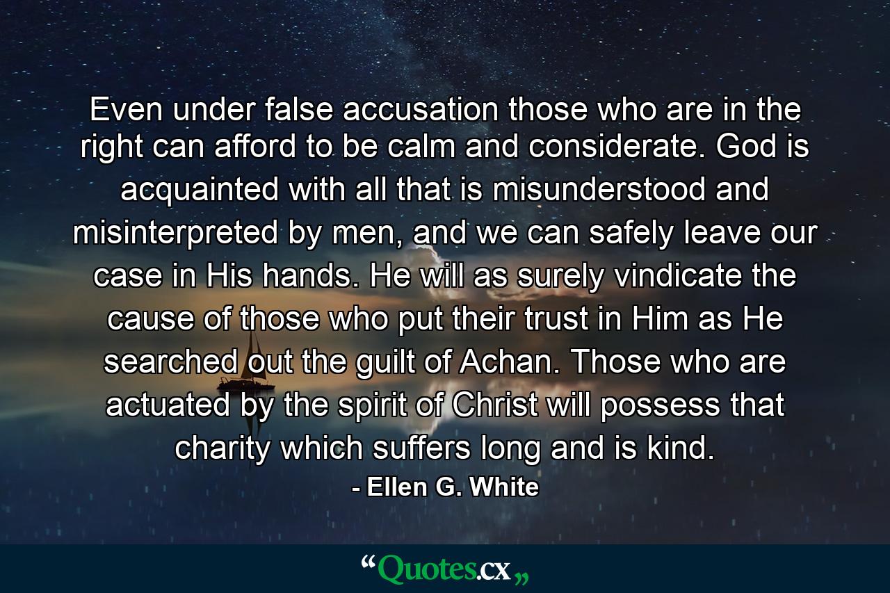 Even under false accusation those who are in the right can afford to be calm and considerate. God is acquainted with all that is misunderstood and misinterpreted by men, and we can safely leave our case in His hands. He will as surely vindicate the cause of those who put their trust in Him as He searched out the guilt of Achan. Those who are actuated by the spirit of Christ will possess that charity which suffers long and is kind. - Quote by Ellen G. White