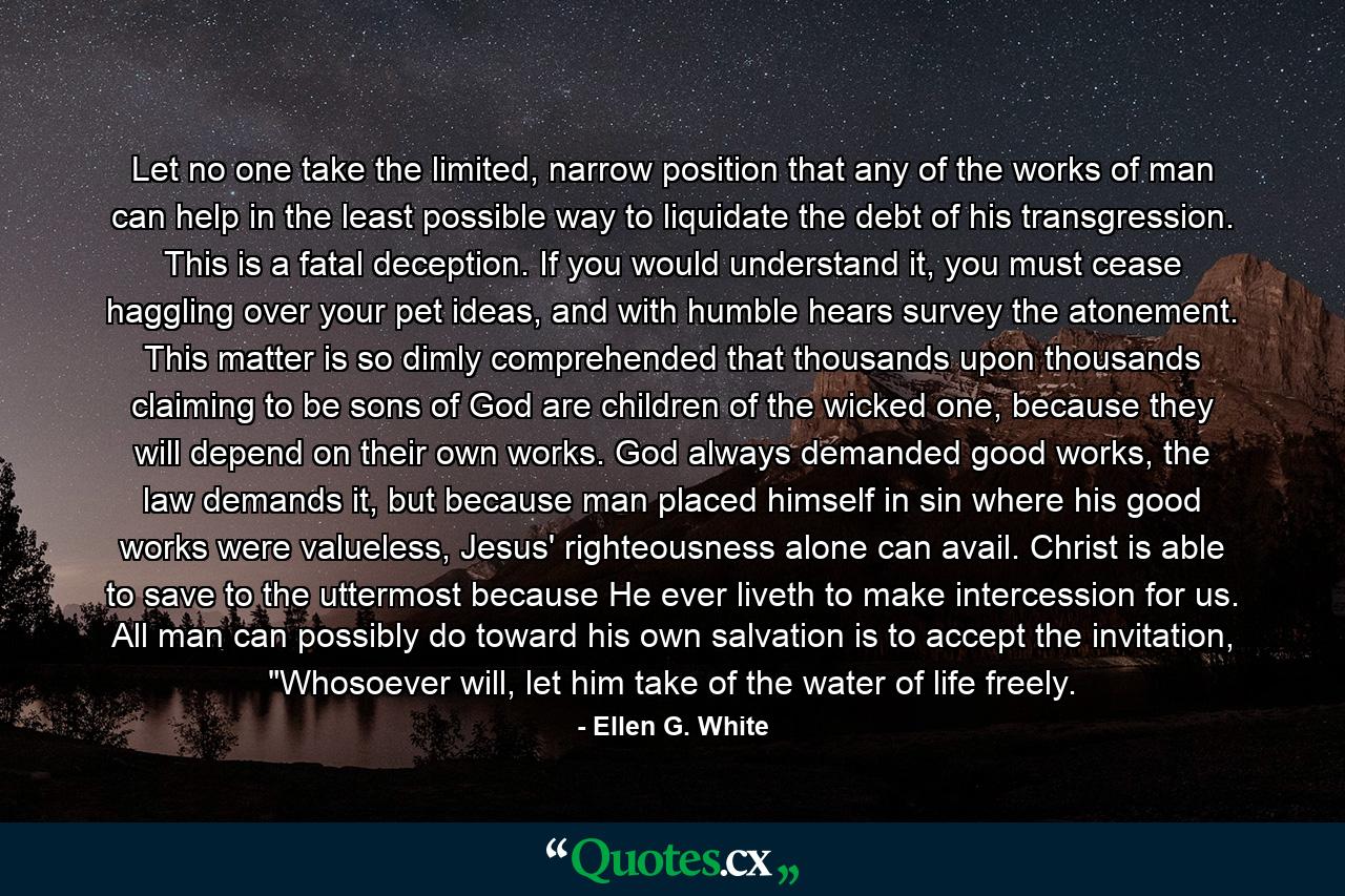 Let no one take the limited, narrow position that any of the works of man can help in the least possible way to liquidate the debt of his transgression. This is a fatal deception. If you would understand it, you must cease haggling over your pet ideas, and with humble hears survey the atonement.  This matter is so dimly comprehended that thousands upon thousands claiming to be sons of God are children of the wicked one, because they will depend on their own works. God always demanded good works, the law demands it, but because man placed himself in sin where his good works were valueless, Jesus' righteousness alone can avail. Christ is able to save to the uttermost because He ever liveth to make intercession for us.  All man can possibly do toward his own salvation is to accept the invitation, 