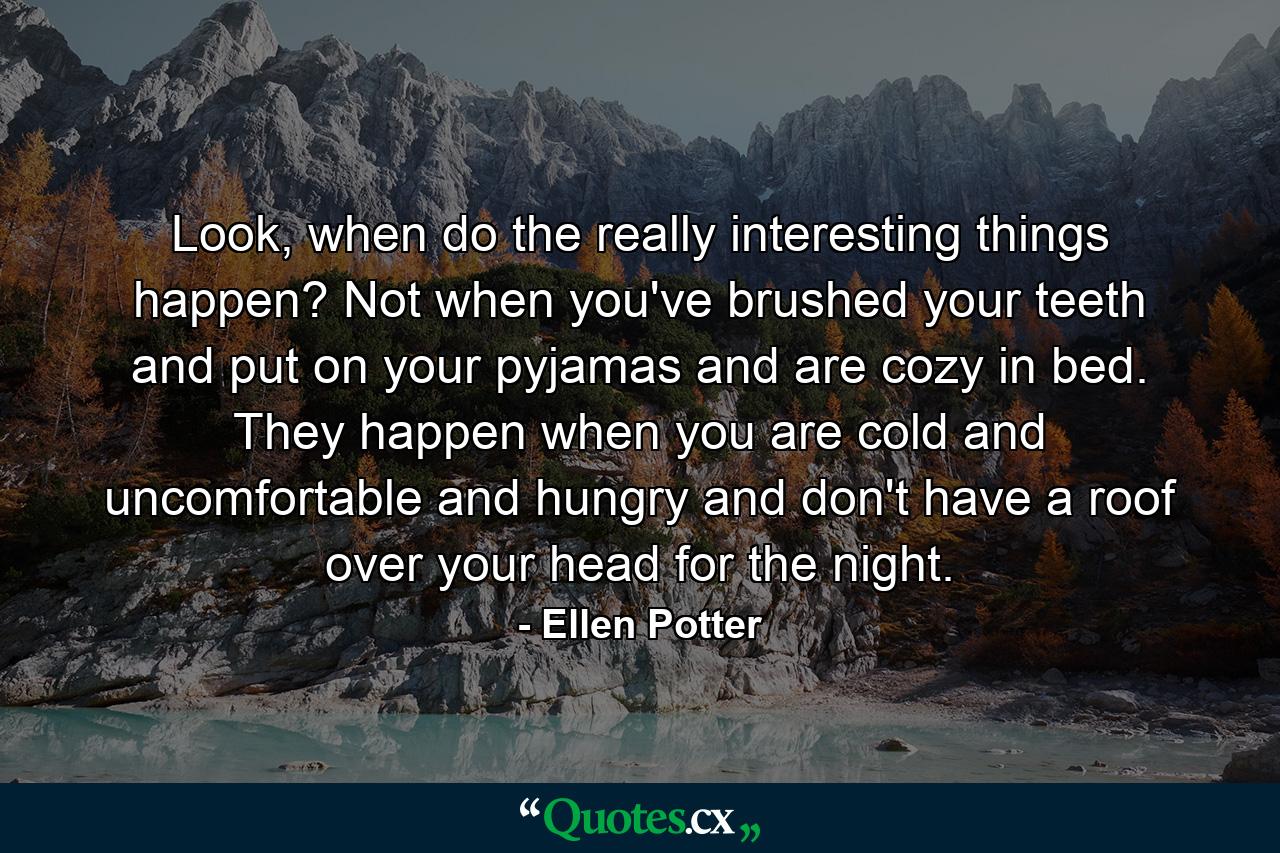 Look, when do the really interesting things happen? Not when you've brushed your teeth and put on your pyjamas and are cozy in bed. They happen when you are cold and uncomfortable and hungry and don't have a roof over your head for the night. - Quote by Ellen Potter