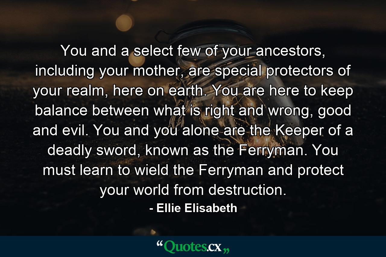 You and a select few of your ancestors, including your mother, are special protectors of your realm, here on earth. You are here to keep balance between what is right and wrong, good and evil. You and you alone are the Keeper of a deadly sword, known as the Ferryman. You must learn to wield the Ferryman and protect your world from destruction. - Quote by Ellie Elisabeth