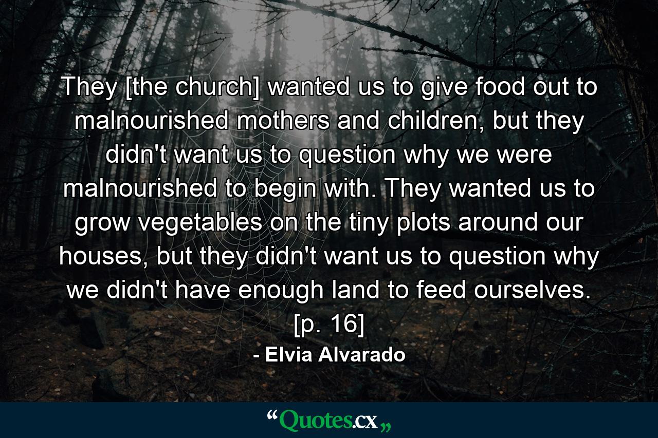 They [the church] wanted us to give food out to malnourished mothers and children, but they didn't want us to question why we were malnourished to begin with. They wanted us to grow vegetables on the tiny plots around our houses, but they didn't want us to question why we didn't have enough land to feed ourselves. [p. 16] - Quote by Elvia Alvarado