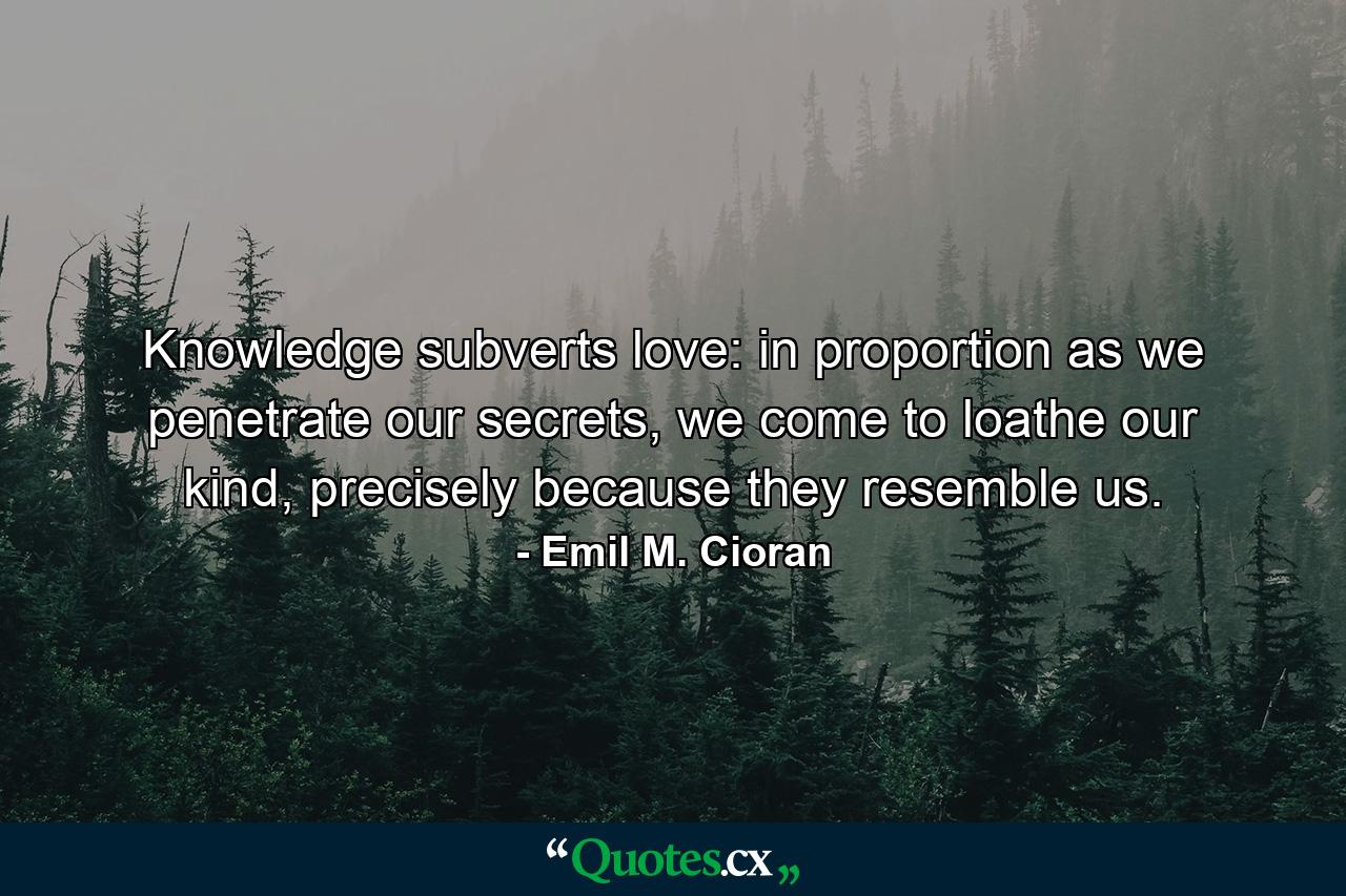 Knowledge subverts love: in proportion as we penetrate our secrets, we come to loathe our kind, precisely because they resemble us. - Quote by Emil M. Cioran