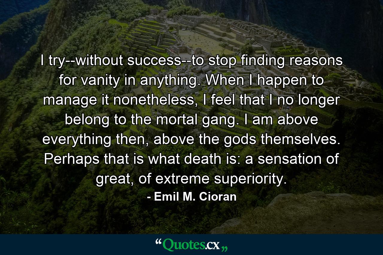 I try--without success--to stop finding reasons for vanity in anything. When I happen to manage it nonetheless, I feel that I no longer belong to the mortal gang. I am above everything then, above the gods themselves. Perhaps that is what death is: a sensation of great, of extreme superiority. - Quote by Emil M. Cioran