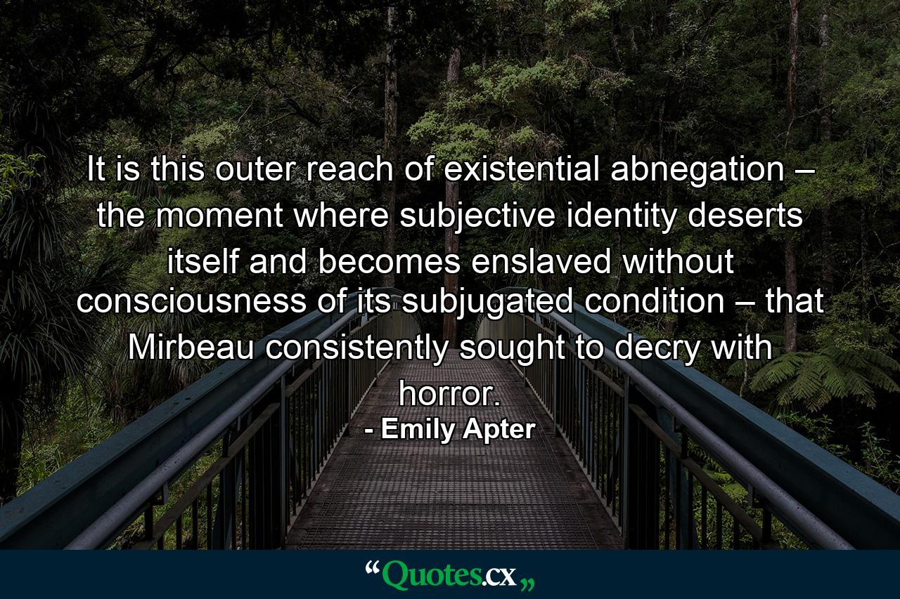 It is this outer reach of existential abnegation – the moment where subjective identity deserts itself and becomes enslaved without consciousness of its subjugated condition – that Mirbeau consistently sought to decry with horror. - Quote by Emily Apter