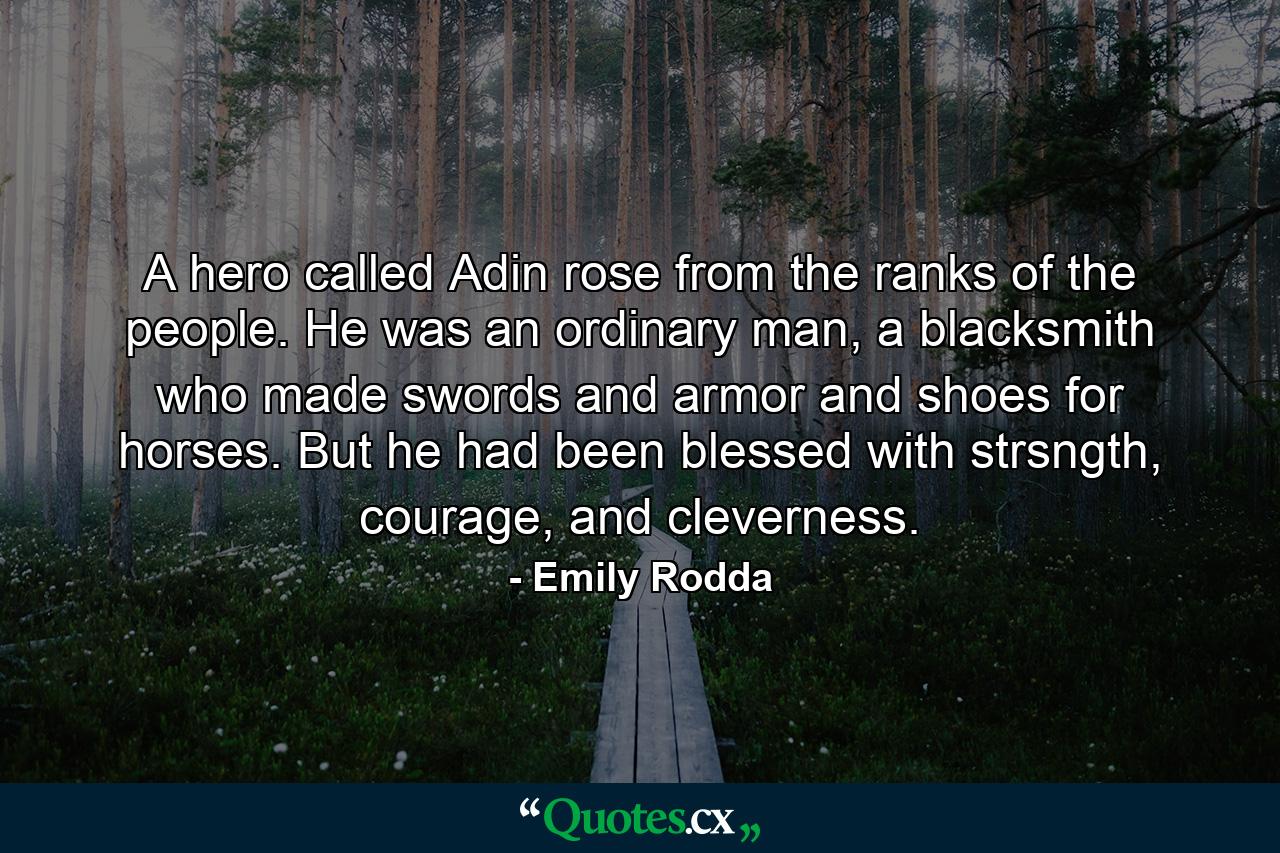 A hero called Adin rose from the ranks of the people. He was an ordinary man, a blacksmith who made swords and armor and shoes for horses. But he had been blessed with strsngth, courage, and cleverness. - Quote by Emily Rodda