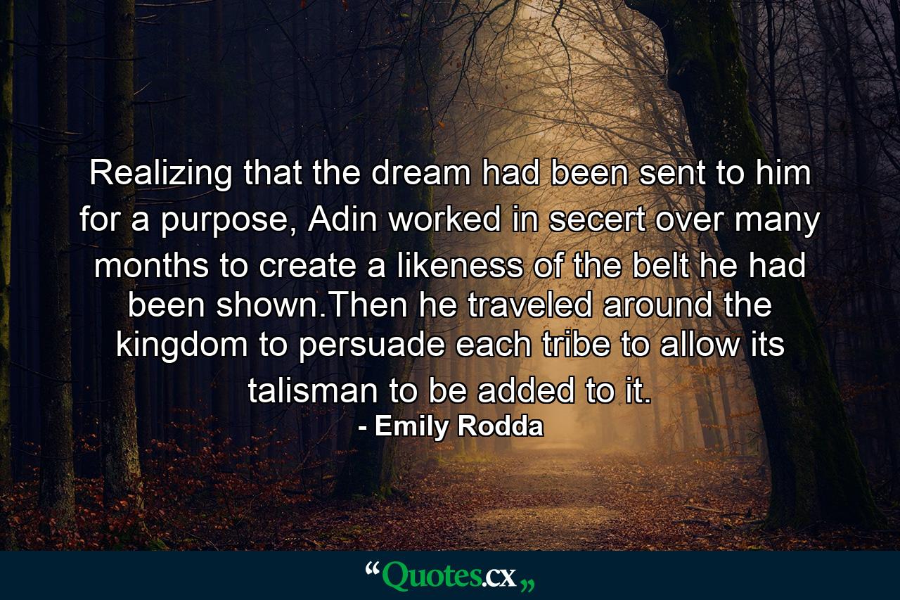 Realizing that the dream had been sent to him for a purpose, Adin worked in secert over many months to create a likeness of the belt he had been shown.Then he traveled around the kingdom to persuade each tribe to allow its talisman to be added to it. - Quote by Emily Rodda