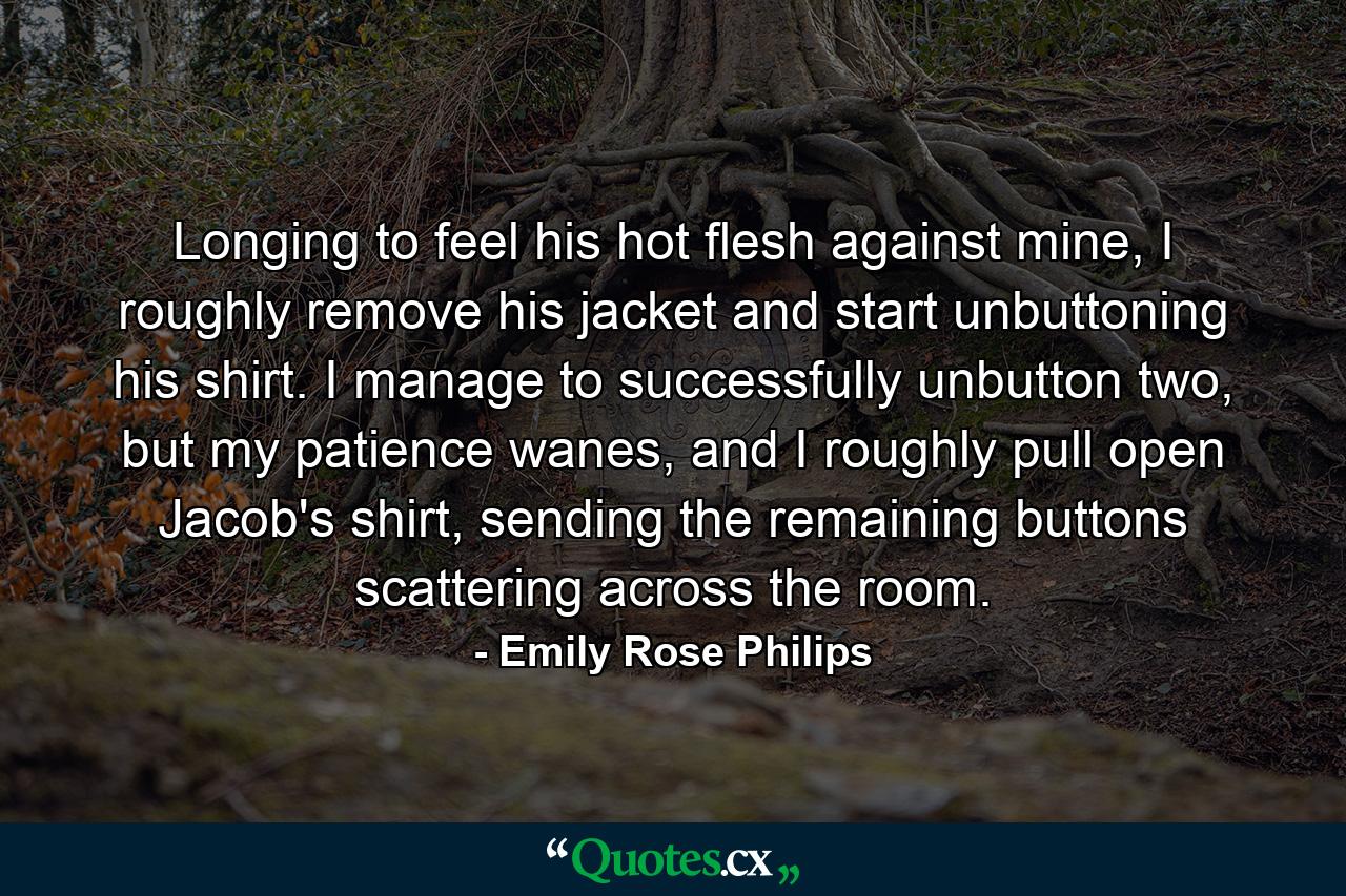 Longing to feel his hot flesh against mine, I roughly remove his jacket and start unbuttoning his shirt. I manage to successfully unbutton two, but my patience wanes, and I roughly pull open Jacob's shirt, sending the remaining buttons scattering across the room. - Quote by Emily Rose Philips