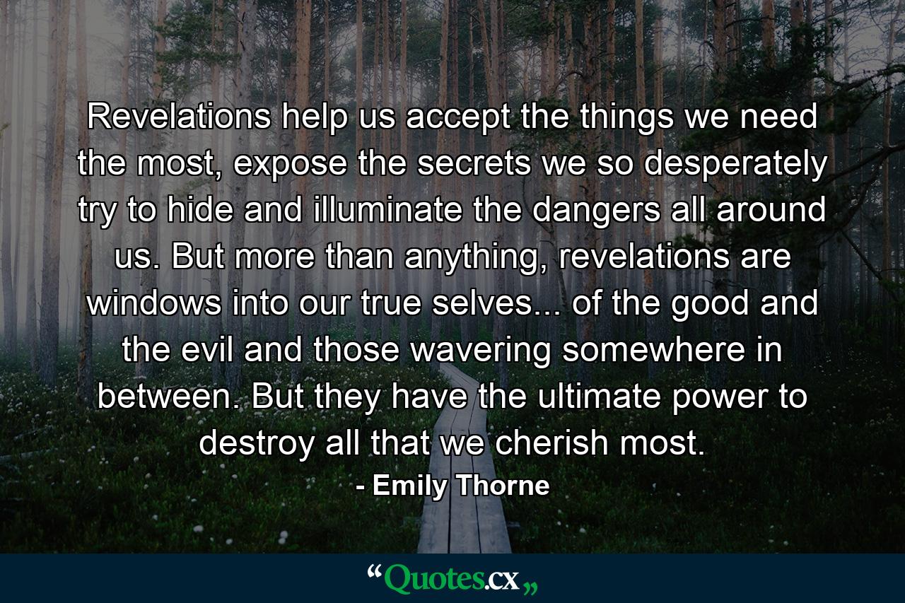 Revelations help us accept the things we need the most, expose the secrets we so desperately try to hide and illuminate the dangers all around us. But more than anything, revelations are windows into our true selves... of the good and the evil and those wavering somewhere in between. But they have the ultimate power to destroy all that we cherish most. - Quote by Emily Thorne