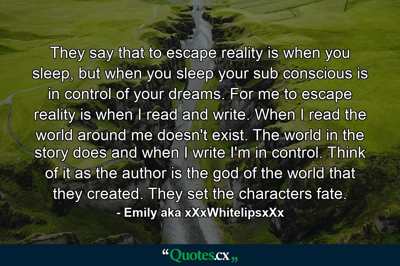 They say that to escape reality is when you sleep, but when you sleep your sub conscious is in control of your dreams. For me to escape reality is when I read and write. When I read the world around me doesn't exist. The world in the story does and when I write I'm in control. Think of it as the author is the god of the world that they created. They set the characters fate. - Quote by Emily aka xXxWhitelipsxXx