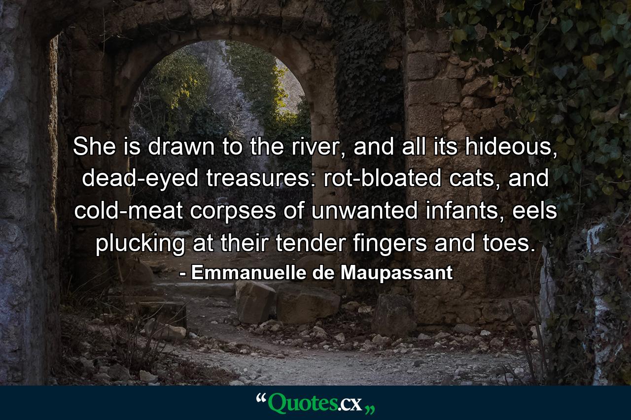 She is drawn to the river, and all its hideous, dead-eyed treasures: rot-bloated cats, and cold-meat corpses of unwanted infants, eels plucking at their tender fingers and toes. - Quote by Emmanuelle de Maupassant