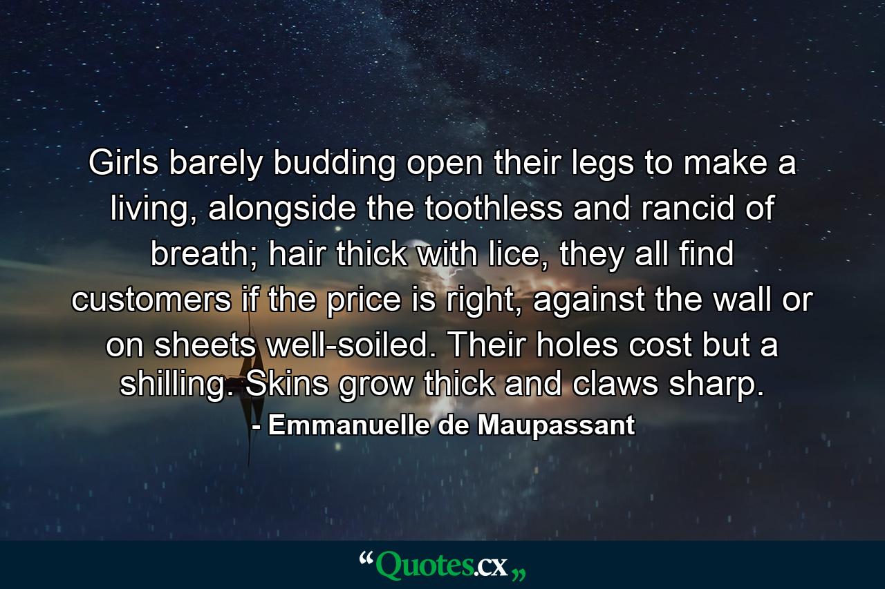 Girls barely budding open their legs to make a living, alongside the toothless and rancid of breath; hair thick with lice, they all find customers if the price is right, against the wall or on sheets well-soiled. Their holes cost but a shilling. Skins grow thick and claws sharp. - Quote by Emmanuelle de Maupassant