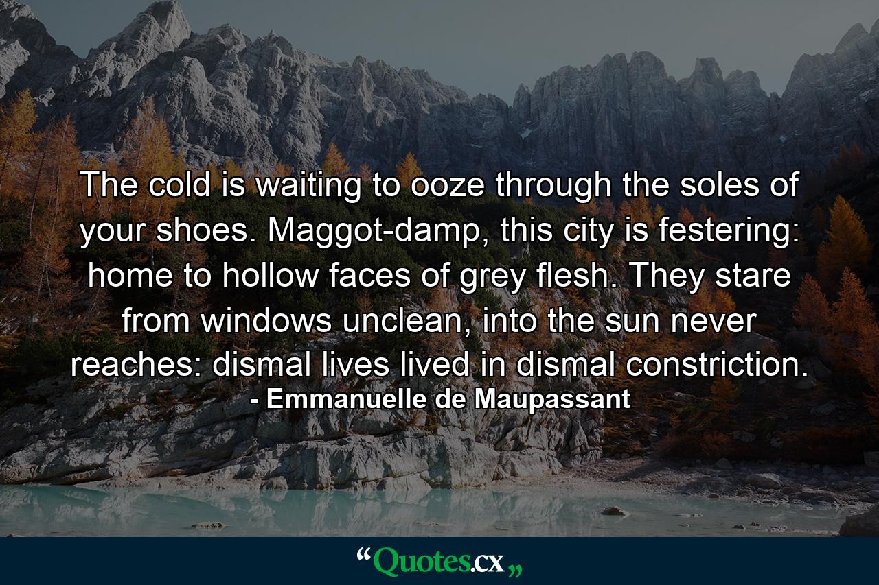 The cold is waiting to ooze through the soles of your shoes. Maggot-damp, this city is festering: home to hollow faces of grey flesh. They stare from windows unclean, into the sun never reaches: dismal lives lived in dismal constriction. - Quote by Emmanuelle de Maupassant