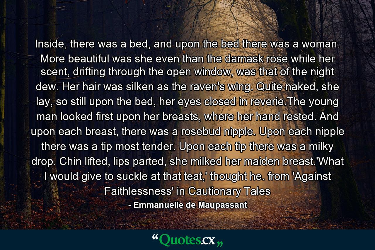 Inside, there was a bed, and upon the bed there was a woman. More beautiful was she even than the damask rose while her scent, drifting through the open window, was that of the night dew. Her hair was silken as the raven's wing. Quite naked, she lay, so still upon the bed, her eyes closed in reverie.The young man looked first upon her breasts, where her hand rested. And upon each breast, there was a rosebud nipple. Upon each nipple there was a tip most tender. Upon each tip there was a milky drop. Chin lifted, lips parted, she milked her maiden breast.'What I would give to suckle at that teat,' thought he. from 'Against Faithlessness' in Cautionary Tales - Quote by Emmanuelle de Maupassant