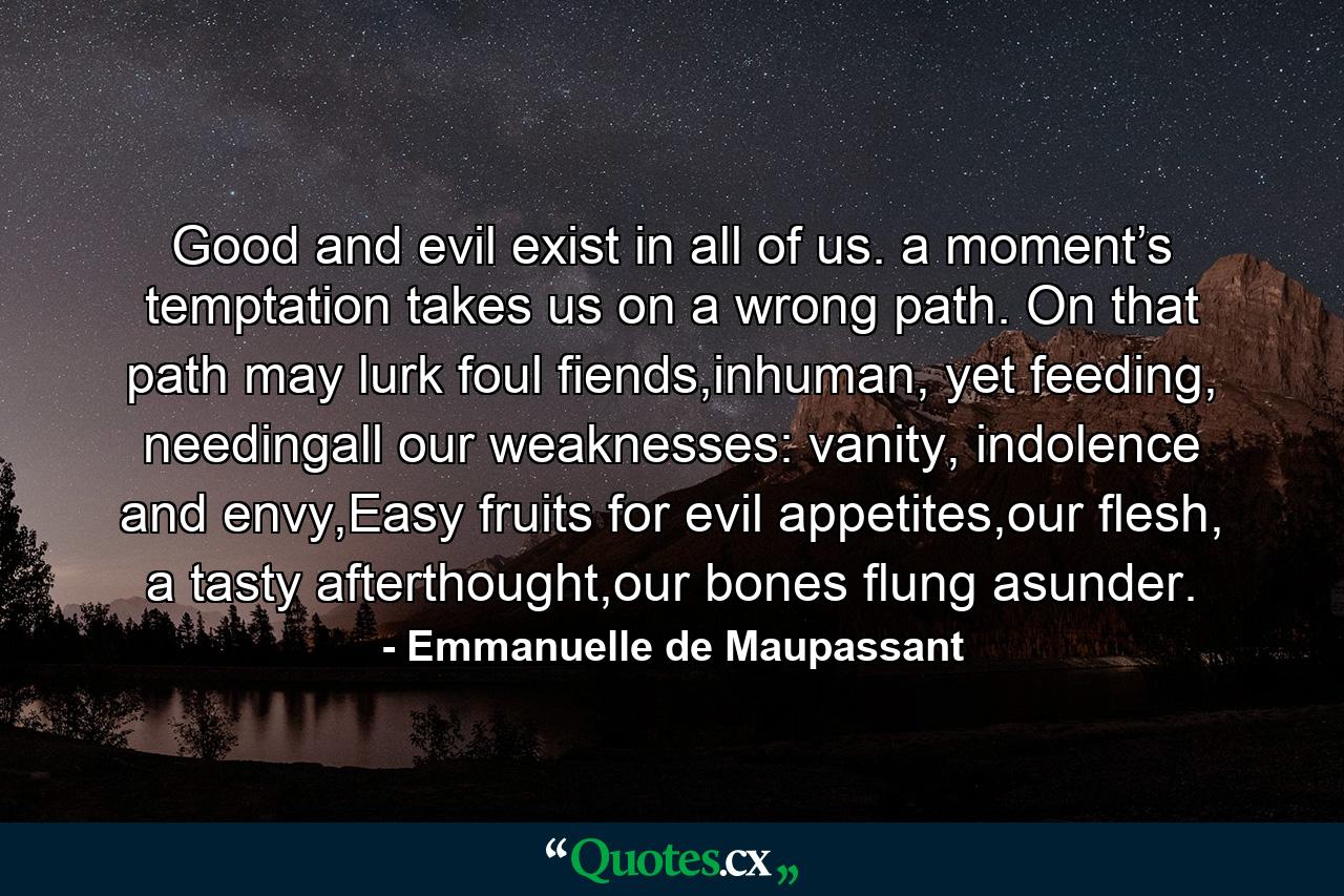 Good and evil exist in all of us. a moment’s temptation takes us on a wrong path. On that path may lurk foul fiends,inhuman, yet feeding, needingall our weaknesses: vanity, indolence and envy,Easy fruits for evil appetites,our flesh, a tasty afterthought,our bones flung asunder. - Quote by Emmanuelle de Maupassant