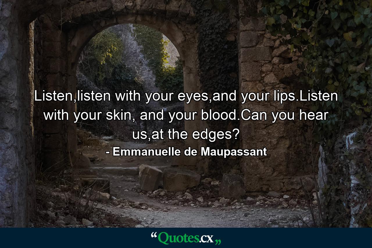 Listen,listen with your eyes,and your lips.Listen with your skin, and your blood.Can you hear us,at the edges? - Quote by Emmanuelle de Maupassant