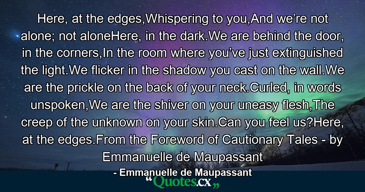 Here, at the edges,Whispering to you,And we’re not alone; not aloneHere, in the dark.We are behind the door, in the corners,In the room where you’ve just extinguished the light.We flicker in the shadow you cast on the wall.We are the prickle on the back of your neck.Curled, in words unspoken,We are the shiver on your uneasy flesh,The creep of the unknown on your skin.Can you feel us?Here, at the edges.From the Foreword of Cautionary Tales - by Emmanuelle de Maupassant - Quote by Emmanuelle de Maupassant