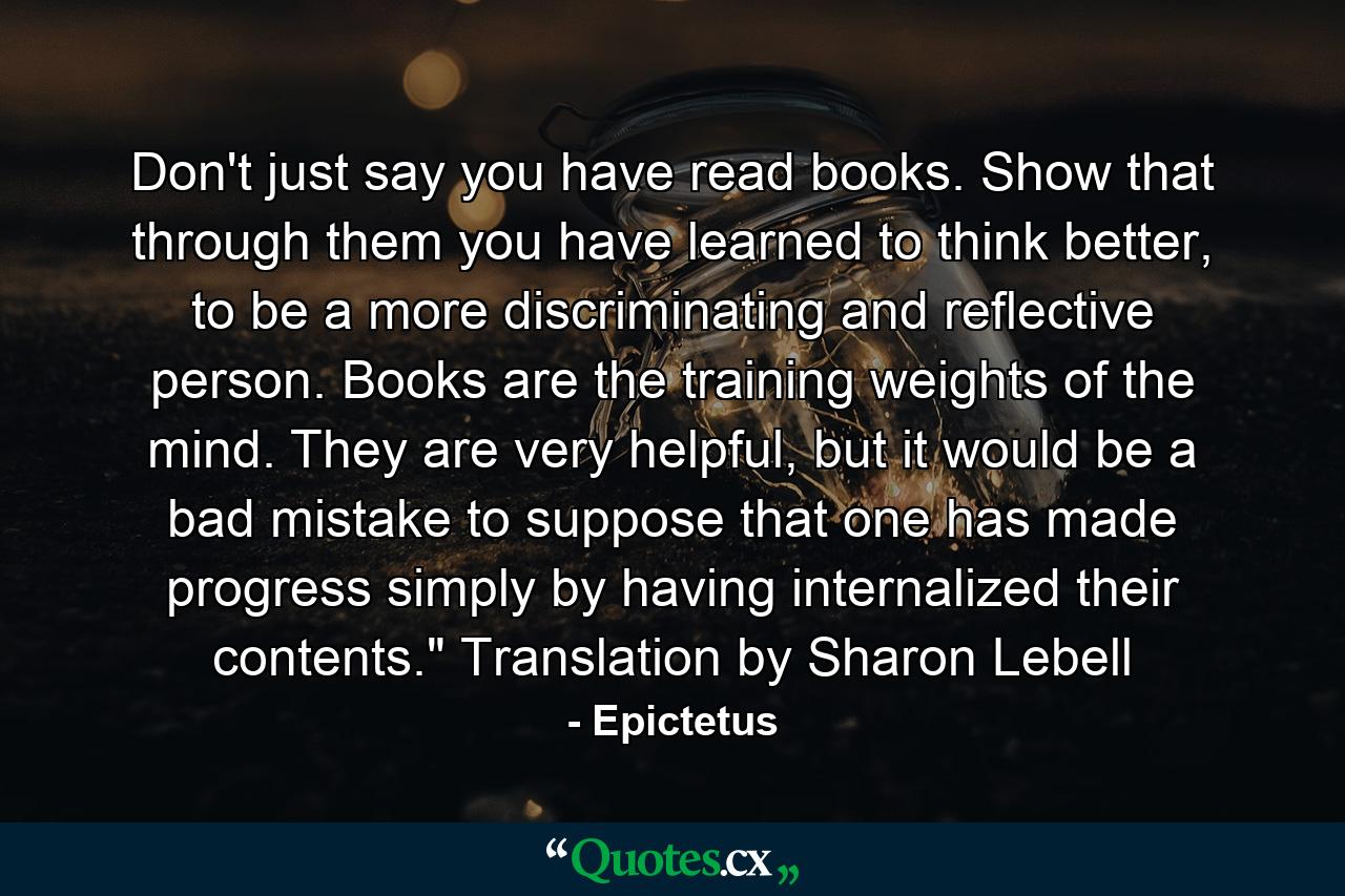 Don't just say you have read books. Show that through them you have learned to think better, to be a more discriminating and reflective person. Books are the training weights of the mind. They are very helpful, but it would be a bad mistake to suppose that one has made progress simply by having internalized their contents.