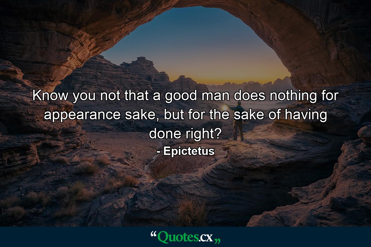 Know you not that a good man does nothing for appearance sake, but for the sake of having done right? - Quote by Epictetus