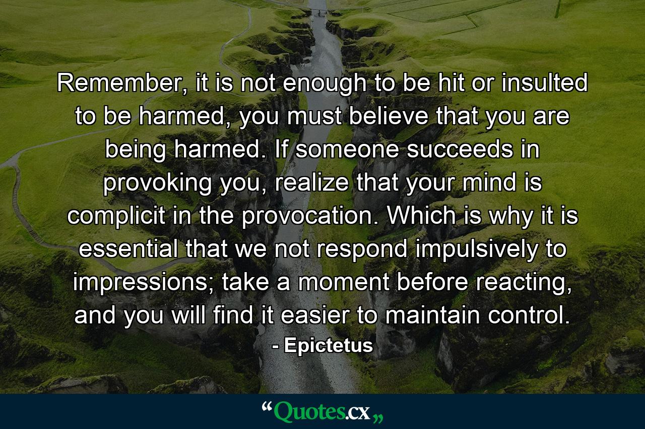 Remember, it is not enough to be hit or insulted to be harmed, you must believe that you are being harmed. If someone succeeds in provoking you, realize that your mind is complicit in the provocation. Which is why it is essential that we not respond impulsively to impressions; take a moment before reacting, and you will find it easier to maintain control. - Quote by Epictetus