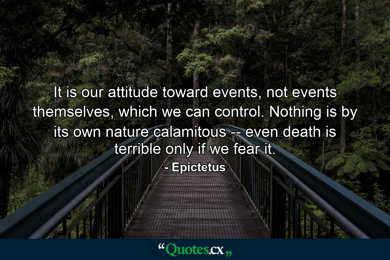 It is our attitude toward events, not events themselves, which we can control. Nothing is by its own nature calamitous -- even death is terrible only if we fear it. - Quote by Epictetus