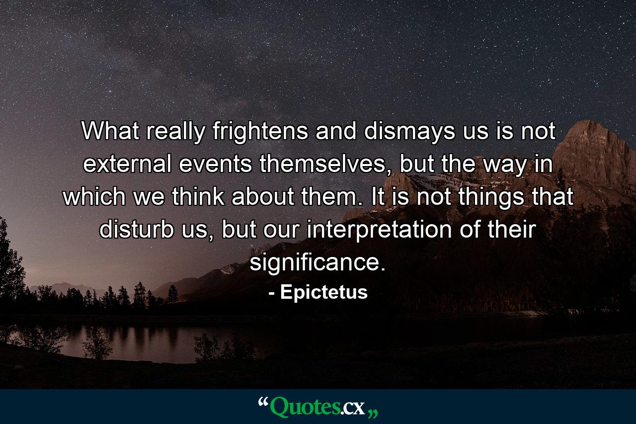 What really frightens and dismays us is not external events themselves, but the way in which we think about them. It is not things that disturb us, but our interpretation of their significance. - Quote by Epictetus