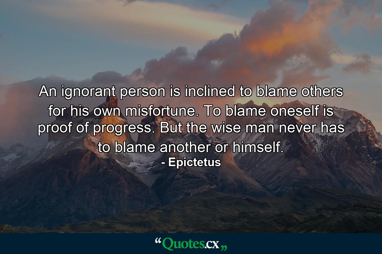 An ignorant person is inclined to blame others for his own misfortune. To blame oneself is proof of progress. But the wise man never has to blame another or himself. - Quote by Epictetus