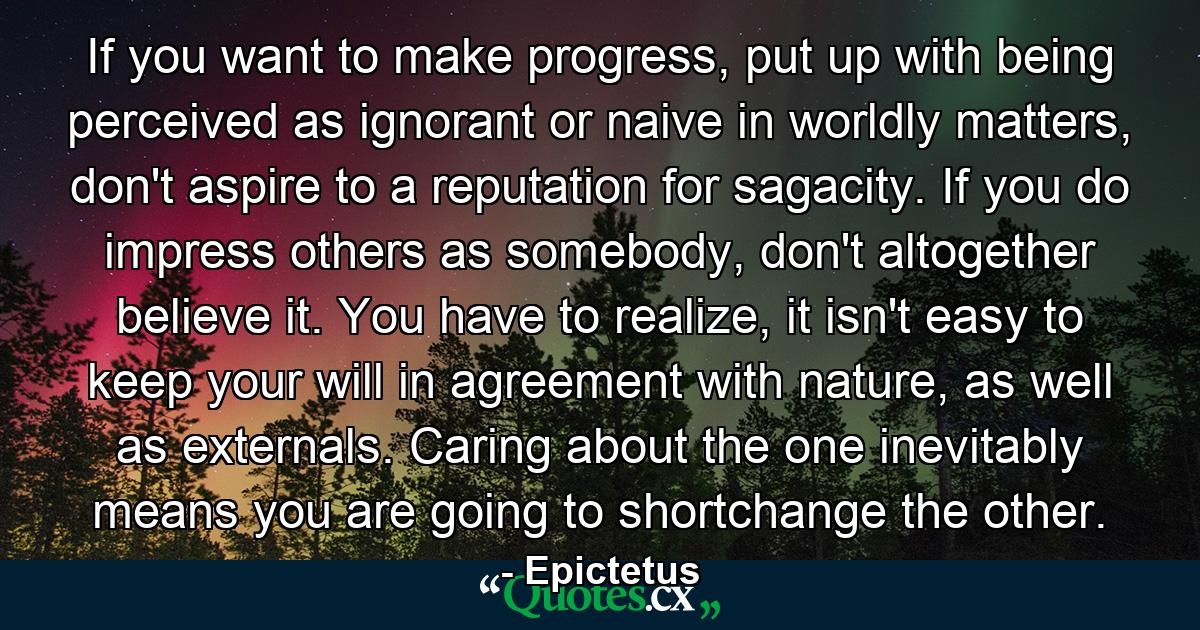 If you want to make progress, put up with being perceived as ignorant or naive in worldly matters, don't aspire to a reputation for sagacity. If you do impress others as somebody, don't altogether believe it. You have to realize, it isn't easy to keep your will in agreement with nature, as well as externals. Caring about the one inevitably means you are going to shortchange the other. - Quote by Epictetus