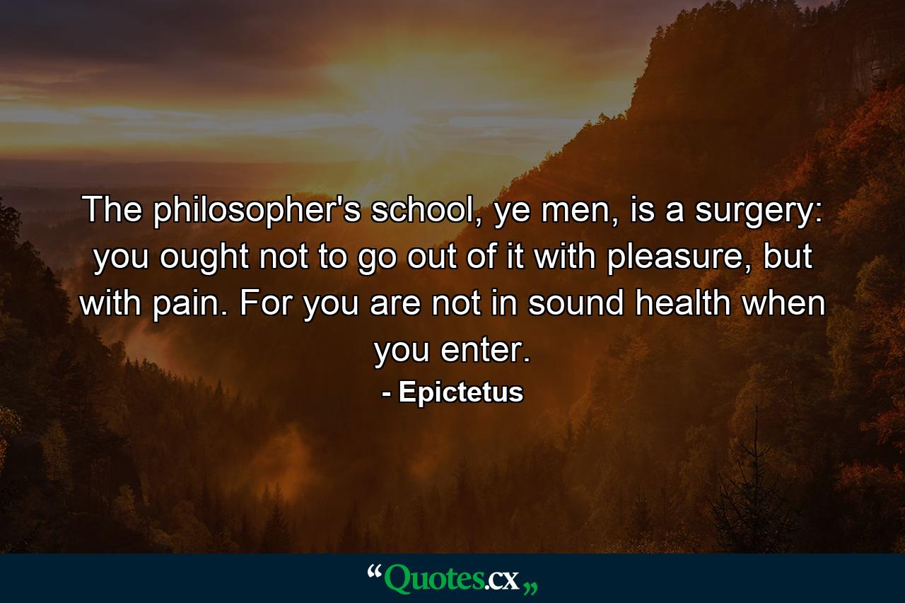 The philosopher's school, ye men, is a surgery: you ought not to go out of it with pleasure, but with pain. For you are not in sound health when you enter. - Quote by Epictetus