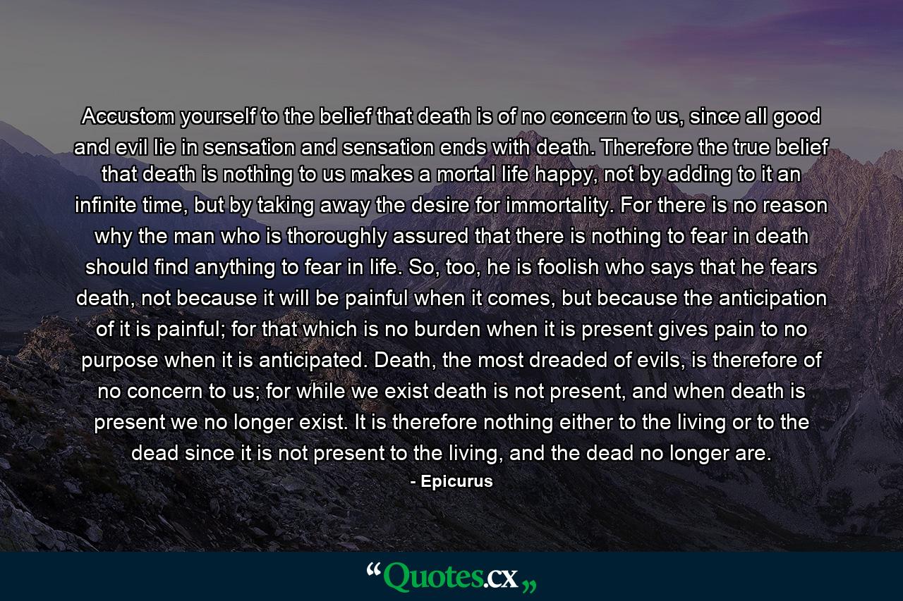 Accustom yourself to the belief that death is of no concern to us, since all good and evil lie in sensation and sensation ends with death. Therefore the true belief that death is nothing to us makes a mortal life happy, not by adding to it an infinite time, but by taking away the desire for immortality. For there is no reason why the man who is thoroughly assured that there is nothing to fear in death should find anything to fear in life. So, too, he is foolish who says that he fears death, not because it will be painful when it comes, but because the anticipation of it is painful; for that which is no burden when it is present gives pain to no purpose when it is anticipated. Death, the most dreaded of evils, is therefore of no concern to us; for while we exist death is not present, and when death is present we no longer exist. It is therefore nothing either to the living or to the dead since it is not present to the living, and the dead no longer are. - Quote by Epicurus