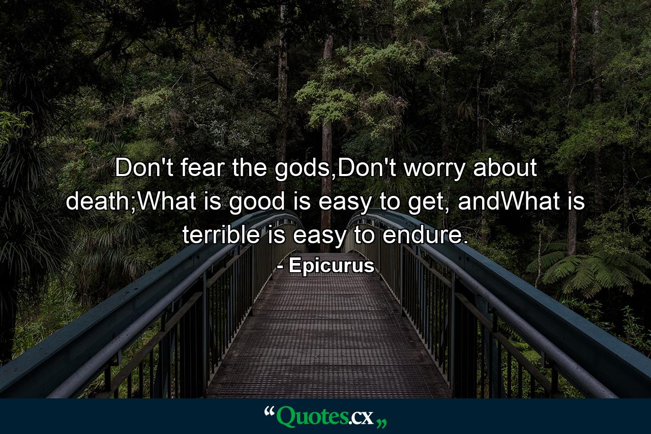 Don't fear the gods,Don't worry about death;What is good is easy to get, andWhat is terrible is easy to endure. - Quote by Epicurus