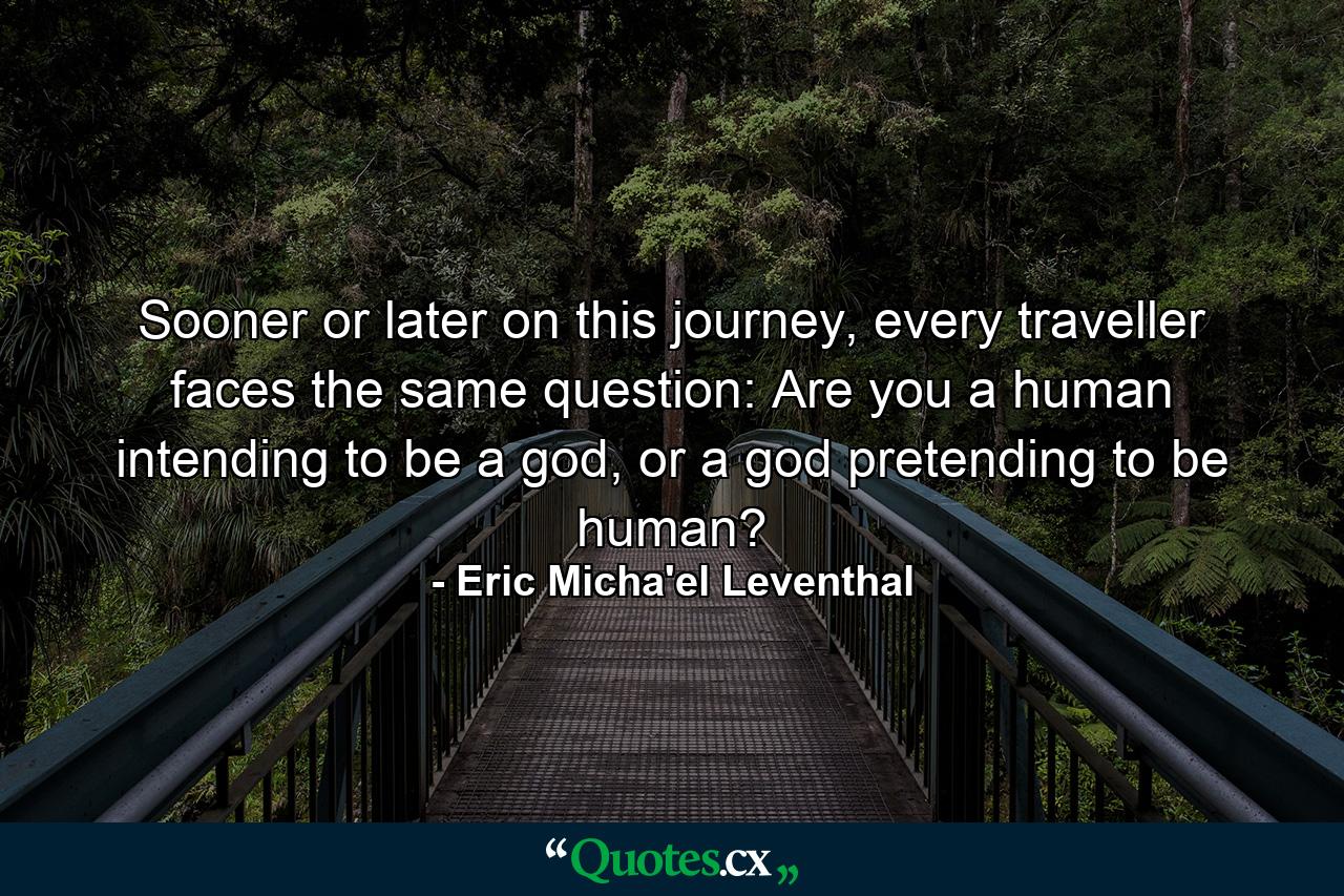 Sooner or later on this journey, every traveller faces the same question: Are you a human intending to be a god, or a god pretending to be human? - Quote by Eric Micha'el Leventhal