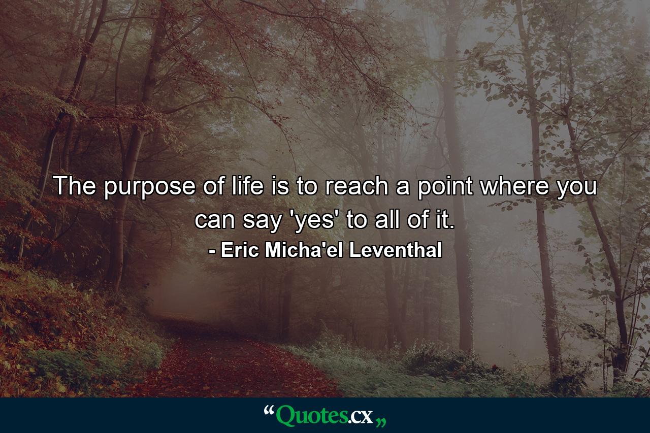 The purpose of life is to reach a point where you can say 'yes' to all of it. - Quote by Eric Micha'el Leventhal