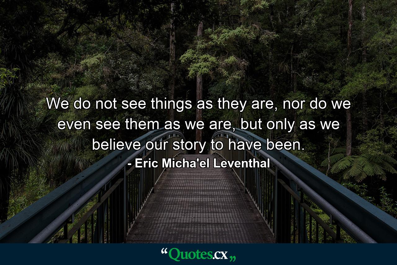 We do not see things as they are, nor do we even see them as we are, but only as we believe our story to have been. - Quote by Eric Micha'el Leventhal