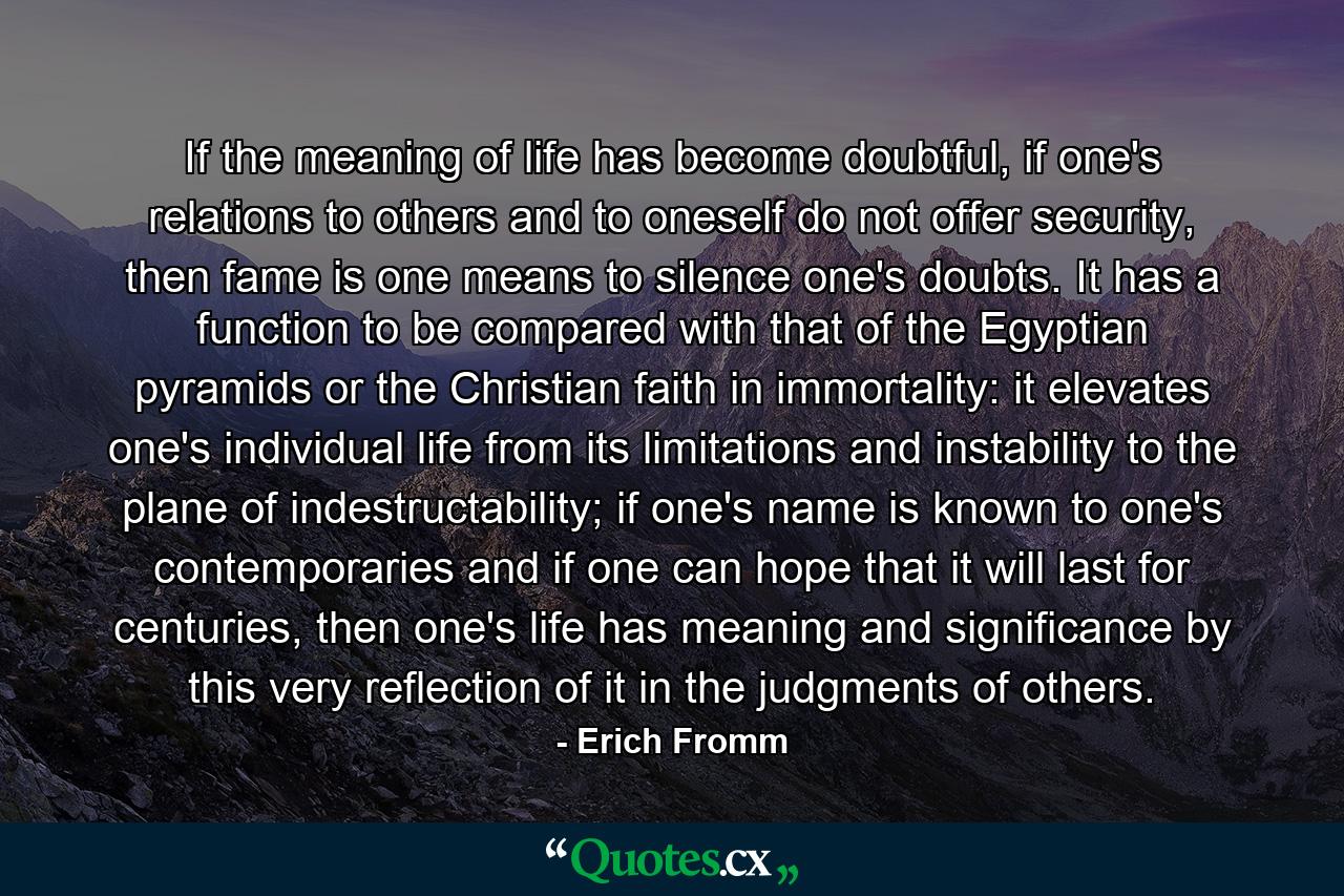 If the meaning of life has become doubtful, if one's relations to others and to oneself do not offer security, then fame is one means to silence one's doubts. It has a function to be compared with that of the Egyptian pyramids or the Christian faith in immortality: it elevates one's individual life from its limitations and instability to the plane of indestructability; if one's name is known to one's contemporaries and if one can hope that it will last for centuries, then one's life has meaning and significance by this very reflection of it in the judgments of others. - Quote by Erich Fromm