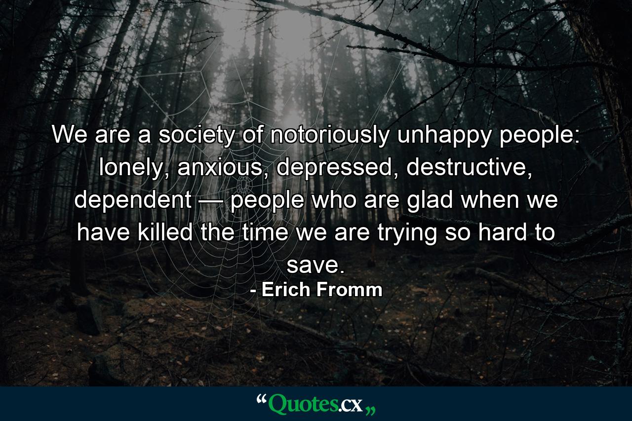 We are a society of notoriously unhappy people: lonely, anxious, depressed, destructive, dependent — people who are glad when we have killed the time we are trying so hard to save. - Quote by Erich Fromm