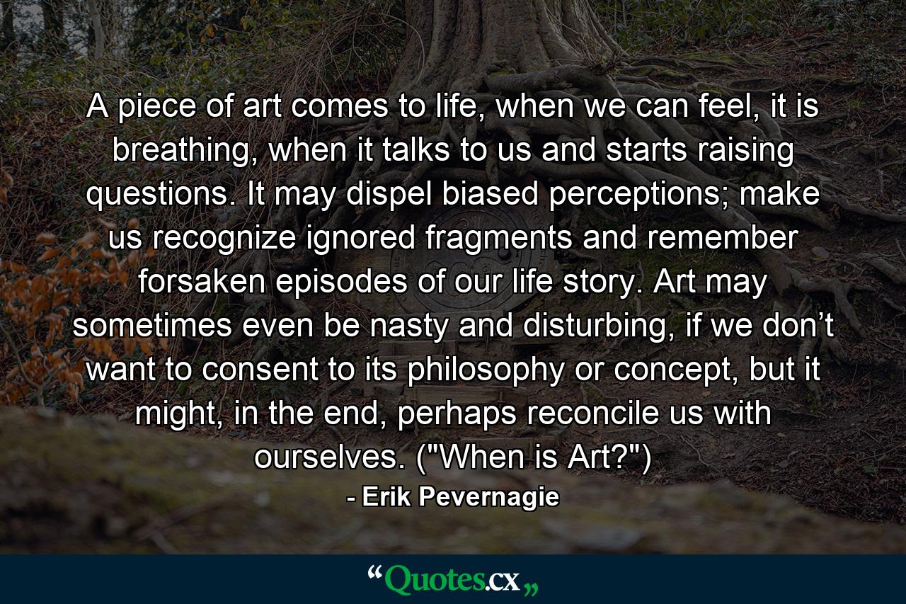 A piece of art comes to life, when we can feel, it is breathing, when it talks to us and starts raising questions. It may dispel biased perceptions; make us recognize ignored fragments and remember forsaken episodes of our life story. Art may sometimes even be nasty and disturbing, if we don’t want to consent to its philosophy or concept, but it might, in the end, perhaps reconcile us with ourselves. (