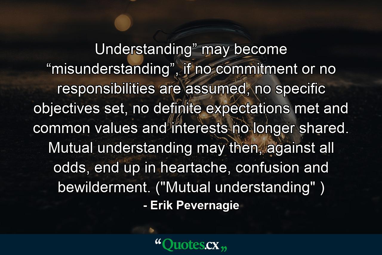 Understanding” may become “misunderstanding”, if no commitment or no responsibilities are assumed, no specific objectives set, no definite expectations met and common values and interests no longer shared. Mutual understanding may then, against all odds, end up in heartache, confusion and bewilderment. (