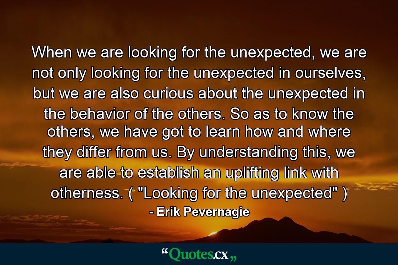 When we are looking for the unexpected, we are not only looking for the unexpected in ourselves, but we are also curious about the unexpected in the behavior of the others. So as to know the others, we have got to learn how and where they differ from us. By understanding this, we are able to establish an uplifting link with otherness. ( 